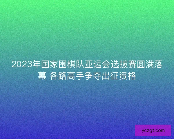 2023年国家围棋队亚运会选拔赛圆满落幕 各路高手争夺出征资格