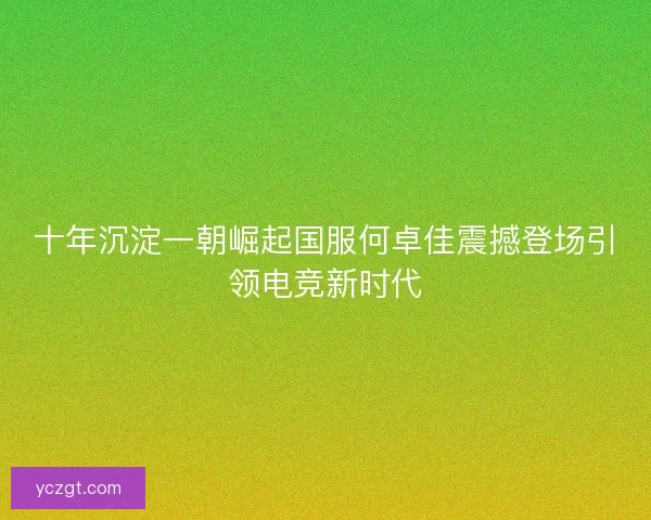 十年沉淀一朝崛起国服何卓佳震撼登场引领电竞新时代