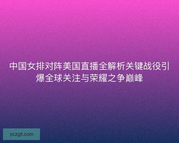 中国女排对阵美国直播全解析关键战役引爆全球关注与荣耀之争巅峰