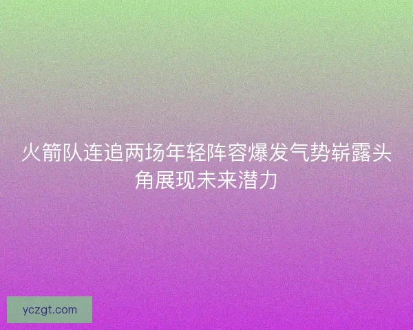 火箭队连追两场年轻阵容爆发气势崭露头角展现未来潜力