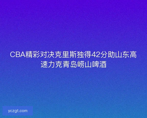 CBA精彩对决克里斯独得42分助山东高速力克青岛崂山啤酒